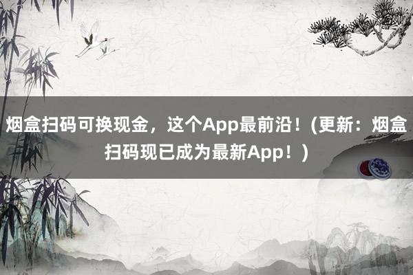 烟盒扫码可换现金，这个App最前沿！(更新：烟盒扫码现已成为最新App！)